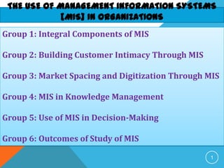 THE USE OF MANAGEMENT INFORMATION SYSTEMS
[MIS] IN ORGANIZATIONS
1
Group 1: Integral Components of MIS
Group 2: Building Customer Intimacy Through MIS
Group 3: Market Spacing and Digitization Through MIS
Group 4: MIS in Knowledge Management
Group 5: Use of MIS in Decision-Making
Group 6: Outcomes of Study of MIS
 
