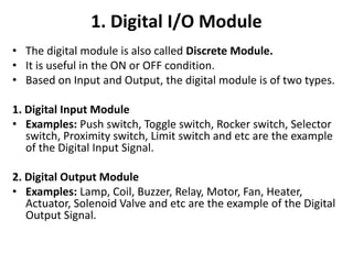 1. Digital I/O Module
• The digital module is also called Discrete Module.
• It is useful in the ON or OFF condition.
• Based on Input and Output, the digital module is of two types.
1. Digital Input Module
• Examples: Push switch, Toggle switch, Rocker switch, Selector
switch, Proximity switch, Limit switch and etc are the example
of the Digital Input Signal.
2. Digital Output Module
• Examples: Lamp, Coil, Buzzer, Relay, Motor, Fan, Heater,
Actuator, Solenoid Valve and etc are the example of the Digital
Output Signal.
 