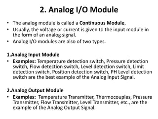 2. Analog I/O Module
• The analog module is called a Continuous Module.
• Usually, the voltage or current is given to the input module in
the form of an analog signal.
• Analog I/O modules are also of two types.
1.Analog Input Module
• Examples: Temperature detection switch, Pressure detection
switch, Flow detection switch, Level detection switch, Limit
detection switch, Position detection switch, PH Level detection
switch are the best example of the Analog Input Signal.
2.Analog Output Module
• Examples: Temperature Transmitter, Thermocouples, Pressure
Transmitter, Flow Transmitter, Level Transmitter, etc., are the
example of the Analog Output Signal.
 