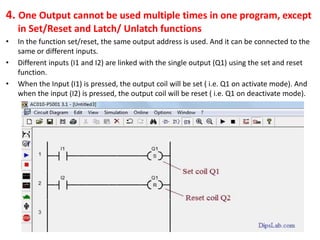 4. One Output cannot be used multiple times in one program, except
in Set/Reset and Latch/ Unlatch functions
• In the function set/reset, the same output address is used. And it can be connected to the
same or different inputs.
• Different inputs (I1 and I2) are linked with the single output (Q1) using the set and reset
function.
• When the Input (I1) is pressed, the output coil will be set ( i.e. Q1 on activate mode). And
when the input (I2) is pressed, the output coil will be reset ( i.e. Q1 on deactivate mode).
 