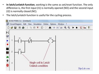 • In latch/unlatch function, working is the same as set/reset function. The only
difference is, the first input (I1) is normally opened (NO) and the second input
(I2) is normally closed (NC).
• The latch/unlatch function is useful for the cycling process.
 