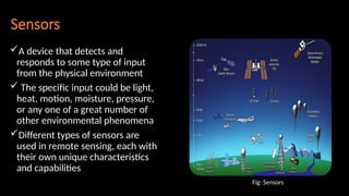 Sensors
A device that detects and
responds to some type of input
from the physical environment
 The specific input could be light,
heat, motion, moisture, pressure,
or any one of a great number of
other environmental phenomena
Different types of sensors are
used in remote sensing, each with
their own unique characteristics
and capabilities
Fig: Sensors
 