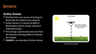 Sensors
Active Sensor
Provide their own source of energy to
illuminate the objects they observe
Active Sensor is a source of light or
illumination and its sensor measures
reflected energy
The energy is generated and sent from
the Remote sensing platform towards
the targets
 RADAR is an example of Active Sensor
Fig: Active sensing
 
