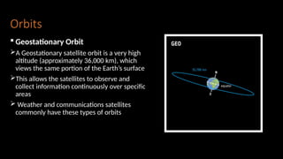 Orbits
 Geostationary Orbit
A Geostationary satellite orbit is a very high
altitude (approximately 36,000 km), which
views the same portion of the Earth’s surface
This allows the satellites to observe and
collect information continuously over specific
areas
 Weather and communications satellites
commonly have these types of orbits
 