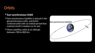 Orbits
 Sun-synchronous Orbit
Geo-synchronous Satellite is placed in the
geosynchronous orbit, and Earth-
centered orbit with an orbital period that
matches Earth’s rotation on its axis
These satellites orbit at an altitude
between 700 to 800 km
 