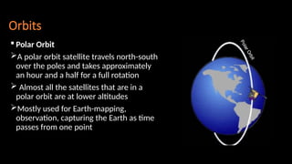 Orbits
 Polar Orbit
A polar orbit satellite travels north-south
over the poles and takes approximately
an hour and a half for a full rotation
 Almost all the satellites that are in a
polar orbit are at lower altitudes
Mostly used for Earth-mapping,
observation, capturing the Earth as time
passes from one point
 