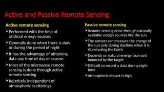 Active and Passive Remote Sensing
Active remote sensing
Performed with the help of
artificial energy sources
Generally done when there is dark
or during the period of night
It has the advantage of obtaining
data any time of day or season
Most of the microwave remote
sensing is done through active
remote sensing
Relatively independent of
atmospheric scatterings
Passive remote sensing
Remote sensing done through naturally
available energy sources like the sun
The sensors can measure the energy of
the sun only during daytime when it is
illuminating the Earth
Depends on natural energy (sunrays)
bounced by the target
Difficult to record a data during night
time
Atmospheric impact is high
 