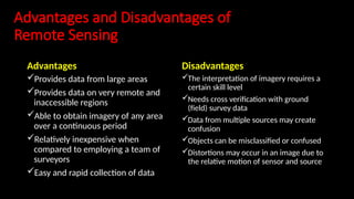 Advantages and Disadvantages of
Remote Sensing
Advantages
Provides data from large areas
Provides data on very remote and
inaccessible regions
Able to obtain imagery of any area
over a continuous period
Relatively inexpensive when
compared to employing a team of
surveyors
Easy and rapid collection of data
Disadvantages
The interpretation of imagery requires a
certain skill level
Needs cross verification with ground
(field) survey data
Data from multiple sources may create
confusion
Objects can be misclassified or confused
Distortions may occur in an image due to
the relative motion of sensor and source
 