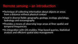 Remote sensing – an introduction
Technique of collecting information about objects or areas
from a distance without physical contact
Used in diverse fields: geography, geology, ecology, glaciology,
hydrology and oceanography
Provides a means of observing large areas at finer spatial and
temporal frequencies
Its integration with GIS enables: Map-based queries, Statistical
analysis and efficient spatial data management
 