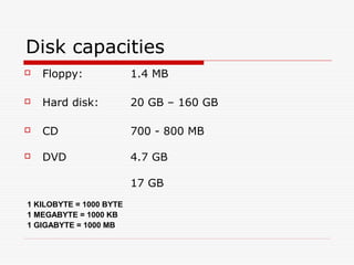 Disk capacities
   Floppy:              1.4 MB

   Hard disk:           20 GB – 160 GB

   CD                   700 - 800 MB

   DVD                  4.7 GB

                         17 GB
1 KILOBYTE = 1000 BYTE
1 MEGABYTE = 1000 KB
1 GIGABYTE = 1000 MB
 