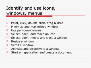 Identify and use icons,
windows, menus

   Point, click, double-click, drag & drop
   Minimize and maximize a window
   Use pull-down menus
   Select, open, and move an icon
   Select, open, move, and close a window
   Resize a window
   Scroll a window
   Activate and de-activate a window
   Start an application and create a document
 