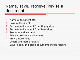 Name, save, retrieve, revise a
document

   Name a document (!)
   Save a document
   Retrieve a document from floppy disk
   Retrieve a document from hard disk
   Re-name a document
   Edit and re-save a document
   Print a document
   Create and name folders
   Save, open, and place documents inside folders
 