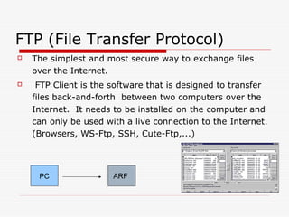 FTP (File Transfer Protocol)
   The simplest and most secure way to exchange files
    over the Internet.
    FTP Client is the software that is designed to transfer
    files back-and-forth between two computers over the
    Internet. It needs to be installed on the computer and
    can only be used with a live connection to the Internet.
    (Browsers, WS-Ftp, SSH, Cute-Ftp,...)



     PC                ARF
 