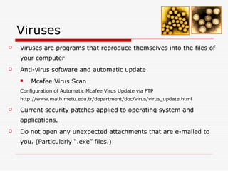 Viruses
   Viruses are programs that reproduce themselves into the files of
    your computer
   Anti-virus software and automatic update
       Mcafee Virus Scan
    Configuration of Automatic Mcafee Virus Update via FTP
    http://www.math.metu.edu.tr/department/doc/virus/virus_update.html

   Current security patches applied to operating system and
    applications.
   Do not open any unexpected attachments that are e-mailed to
    you. (Particularly “.exe” files.)
 