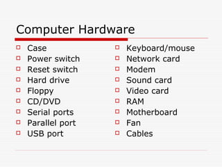 Computer Hardware
   Case               Keyboard/mouse
   Power switch       Network card
   Reset switch       Modem
   Hard drive         Sound card
   Floppy             Video card
   CD/DVD             RAM
   Serial ports       Motherboard
   Parallel port      Fan
   USB port           Cables
 