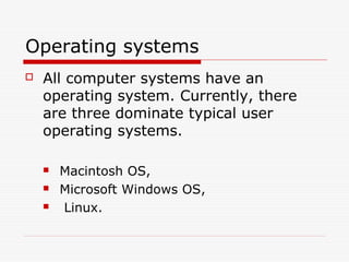 Operating systems
   All computer systems have an
    operating system. Currently, there
    are three dominate typical user
    operating systems.

       Macintosh OS,
       Microsoft Windows OS,
       Linux.
 