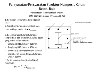 Persyaratan-Persyaratan Struktur Komposit Kolom
Beton-Baja
Pembatasan – pembatasan khusus
(SNI 1729:2015 pasal I2.1a dan I2.2a)
1. Komposit terbungkus beton (pasal
I2.1a)
a. Syarat penampang profil baja (As):
Luas inti baja, As ≥ 1% x Acomposite
b. Beton harus ditulangi tulangan
longitudinal dan transversal. Spasi-spasi
yang di detailkan adalah:
- Sengkang D10, Smax = 305mm
- Sengkang D13, Smax = 406mm
- Smax = 0.5 x dimensi kolom terkecil
- Spasi bersih sayap dengan tulangan,
Smin = 38mm
c. Rasio tulangan longitudinal (Asr)
minimum :
ρ𝑠𝑟 = ൗ
Asr
Acomposite
 