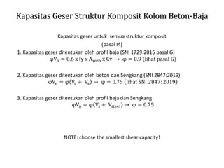 Kapasitas Geser Struktur Komposit Kolom Beton-Baja
Kapasitas geser untuk semua struktur komposit
(pasal I4)
1. Kapasitas geser ditentukan oleh profil baja (SNI 1729:2015 pasal G)
φVn = 0.6 x fy x Aweb x Cv → φ = 0.9 lihat pasal G
2. Kapasitas geser ditentukan oleh beton dan Sengkang (SNI 2847:2019)
φVn = φ Vc + Vs → φ = 0.75 lihat SNI 2847: 2019
3. Kapasitas geser ditentukan oleh profil baja dan Sengkang
φVn = φ Vs + Vsteel → φ = 0.75
NOTE: choose the smallest shear capacity!
 