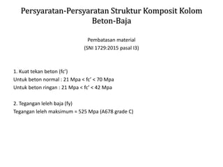 Persyaratan-Persyaratan Struktur Komposit Kolom
Beton-Baja
Pembatasan material
(SNI 1729:2015 pasal I3)
1. Kuat tekan beton (fc’)
Untuk beton normal : 21 Mpa < fc’ < 70 Mpa
Untuk beton ringan : 21 Mpa < fc’ < 42 Mpa
2. Tegangan leleh baja (fy)
Tegangan leleh maksimum = 525 Mpa (A678 grade C)
 