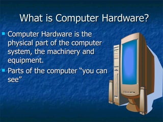 What is Computer Hardware? Computer Hardware is the physical part of the computer system, the machinery and equipment.  Parts of the computer “you can see” 