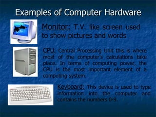 Examples of Computer Hardware Monitor:  T.V. like screen used to show pictures and words CPU :  Central Processing Unit this is where most of the computer’s calculations take place. In terms of computing power, the CPU is the most important element of a computing system. Keyboard:  This device is used to type information into the computer and contains the numbers 0-9. 