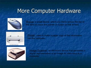 More Computer Hardware Mouse:  a small device, which you move across the top of the desk to move the pointer or cursor on the screen. Printer:  used to make a paper copy of the information into the computer. Image Scanner:  an electronic device that generates a digital representation of an image for data input to a computer 