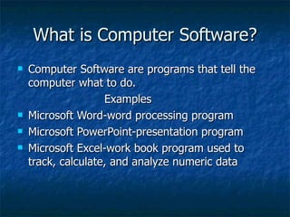 What is Computer Software? Computer Software are programs that tell the computer what to do. Examples Microsoft Word-word processing program Microsoft PowerPoint-presentation program Microsoft Excel-work book program used to track, calculate, and analyze numeric data 