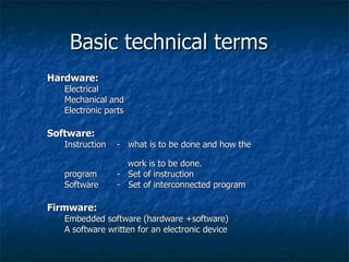 Basic technical terms Hardware: Electrical  Mechanical and  Electronic parts Software: Instruction -  what is to be done and how the    work is to be done. program  -  Set of instruction Software -  Set of interconnected program  Firmware: Embedded software (hardware +software) A software written for an electronic device 