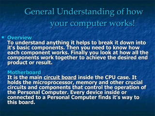 General Understanding of how   your computer works! Overview To understand anything it helps to break it down into it's basic components. Then you need to know how each component works. Finally you look at how all the components work together to achieve the desired end product or result.  Motherboard It is the main  circuit board  inside the CPU case. It holds the microprocessor, memory and other crucial circuits and components that control the operation of the Personal Computer. Every device inside or connected to a Personal Computer finds it's way to this board.  
