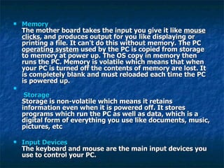 Memory The mother board takes the input you give it like  mouse clicks , and produces output for you like displaying or printing a file. It can't do this without memory. The PC  operating system  used by the PC is copied from storage to memory at power up. The OS copy in memory then runs the PC. Memory is volatile which means that when your PC is turned off the contents of memory are lost. It is completely blank and must reloaded each time the PC is powered up.   Storage Storage is non-volatile which means it retains information even when it is powered off. It stores programs which run the PC as well as data, which is a digital form of everything you use like documents, music, pictures, etc  Input Devices The keyboard and mouse are the main input devices you use to control your PC.  