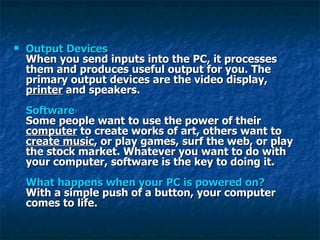 Output Devices When you send inputs into the PC, it processes them and produces useful output for you. The primary output devices are the video display,  printer  and speakers.  Software Some people want to use the power of their  computer  to create works of art, others want to  create music , or play games, surf the web, or play the stock market. Whatever you want to do with your computer, software is the key to doing it.  What happens when your PC is powered on? With a simple push of a button, your computer comes to life.  