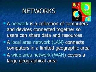 NETWORKS A  network  is a collection of computers and devices connected together so users can share data and resources A  local area network (LAN)  connects computers in a limited geographic area A  wide area network (WAN)  covers a large geographical area 