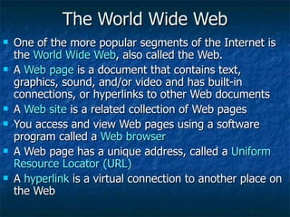 The World Wide Web One of the more popular segments of the Internet is the  World Wide Web , also called the Web. A  Web page  is a document that contains text, graphics, sound, and/or video and has built-in connections, or hyperlinks to other Web documents A  Web site  is a related collection of Web pages You access and view Web pages using a software program called a  Web browser A Web page has a unique address, called a  Uniform Resource Locator (URL) A  hyperlink  is a virtual connection to another place on the Web 