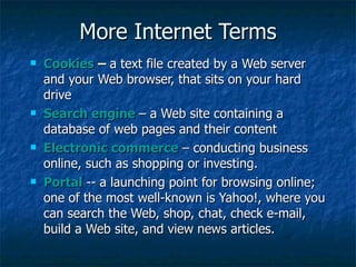 More Internet Terms Cookies  –  a text file created by a Web server and your Web browser, that sits on your hard drive Search engine   – a Web site containing a database of web pages and their content Electronic commerce  – conducting business online, such as shopping or investing. Portal   -- a launching point for browsing online; one of the most well-known is Yahoo!, where you can search the Web, shop, chat, check e-mail, build a Web site, and view news articles. 