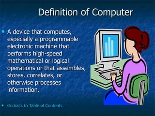 Definition of Computer A device that computes, especially a programmable electronic machine that performs high-speed mathematical or logical operations or that assembles, stores, correlates, or otherwise processes information.  Go back to Table of Contents 