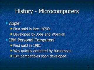 History - Microcomputers Apple First sold in late 1970’s  Developed by Jobs and Wozniak IBM Personal Computers First sold in 1981 Was quickly accepted by businesses IBM compatibles soon developed  
