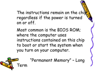 The instructions remain on the chip
regardless if the power is turned
on or off.
Most common is the BIOS ROM;
where the computer uses
instructions contained on this chip
to boot or start the system when
you turn on your computer.

       “Permanent Memory” – Long
Term
 