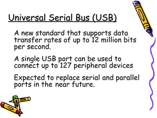 Universal Serial Bus (USB)
 A new standard that supports data
 transfer rates of up to 12 million bits
 per second.
 A single USB port can be used to
 connect up to 127 peripheral devices
 Expected to replace serial and parallel
 ports in the near future.
 