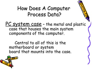 How Does A Computer
        Process Data?
PC system case – the metal and plastic
 case that houses the main system
 components of the computer.

    Central to all of this is the
 motherboard or system
 board that mounts into the case.
 