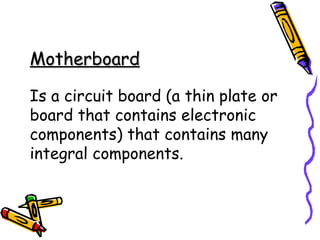 Motherboard

Is a circuit board (a thin plate or
board that contains electronic
components) that contains many
integral components.
 