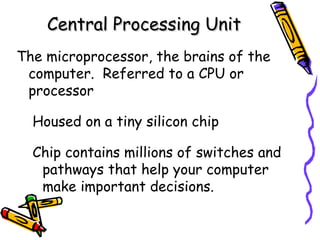 Central Processing Unit
The microprocessor, the brains of the
 computer. Referred to a CPU or
 processor

  Housed on a tiny silicon chip

  Chip contains millions of switches and
   pathways that help your computer
   make important decisions.
 