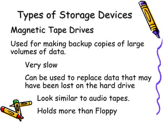 Types of Storage Devices
Magnetic Tape Drives
Used for making backup copies of large
volumes of data.
    Very slow
    Can be used to replace data that may
    have been lost on the hard drive
       Look similar to audio tapes.
       Holds more than Floppy
 