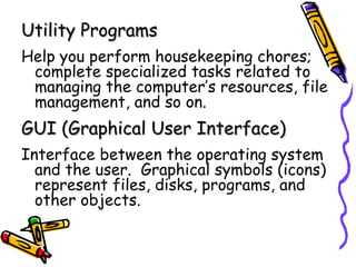Utility Programs
Help you perform housekeeping chores;
 complete specialized tasks related to
 managing the computer’s resources, file
 management, and so on.
GUI (Graphical User Interface)
Interface between the operating system
  and the user. Graphical symbols (icons)
  represent files, disks, programs, and
  other objects.
 