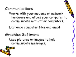Communications
 Works with your modems or network
  hardware and allows your computer to
  communicate with other computers.
 Exchange computer files and email

Graphics Software
 Uses pictures or images to help
  communicate messages.
 