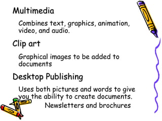 Multimedia
 Combines text, graphics, animation,
 video, and audio.
Clip art
 Graphical images to be added to
 documents
Desktop Publishing
 Uses both pictures and words to give
 you the ability to create documents.
         Newsletters and brochures
 