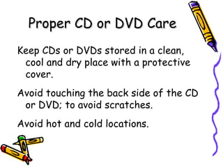 Proper CD or DVD Care
Keep CDs or DVDs stored in a clean,
 cool and dry place with a protective
 cover.
Avoid touching the back side of the CD
 or DVD; to avoid scratches.
Avoid hot and cold locations.
 