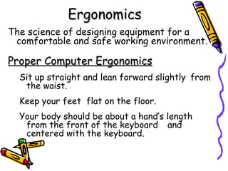 Ergonomics
The science of designing equipment for a
 comfortable and safe working environment.

Proper Computer Ergonomics
  Sit up straight and lean forward slightly from
   the waist.
  Keep your feet flat on the floor.
  Your body should be about a hand’s length
   from the front of the keyboard and
   centered with the keyboard.
 
