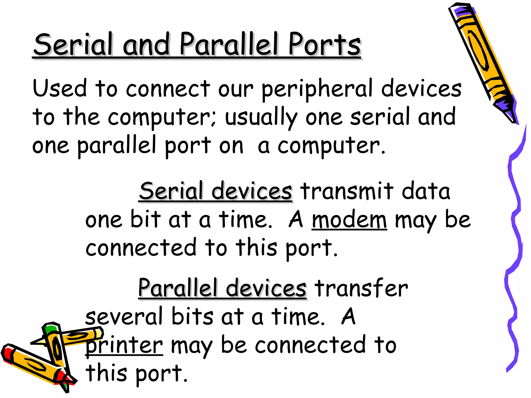 Serial and Parallel Ports
Used to connect our peripheral devices
to the computer; usually one serial and
one parallel port on a computer.
         Serial devices transmit data
    one bit at a time. A modem may be
    connected to this port.
         Parallel devices transfer
    several bits at a time. A
    printer may be connected to
    this port.
 