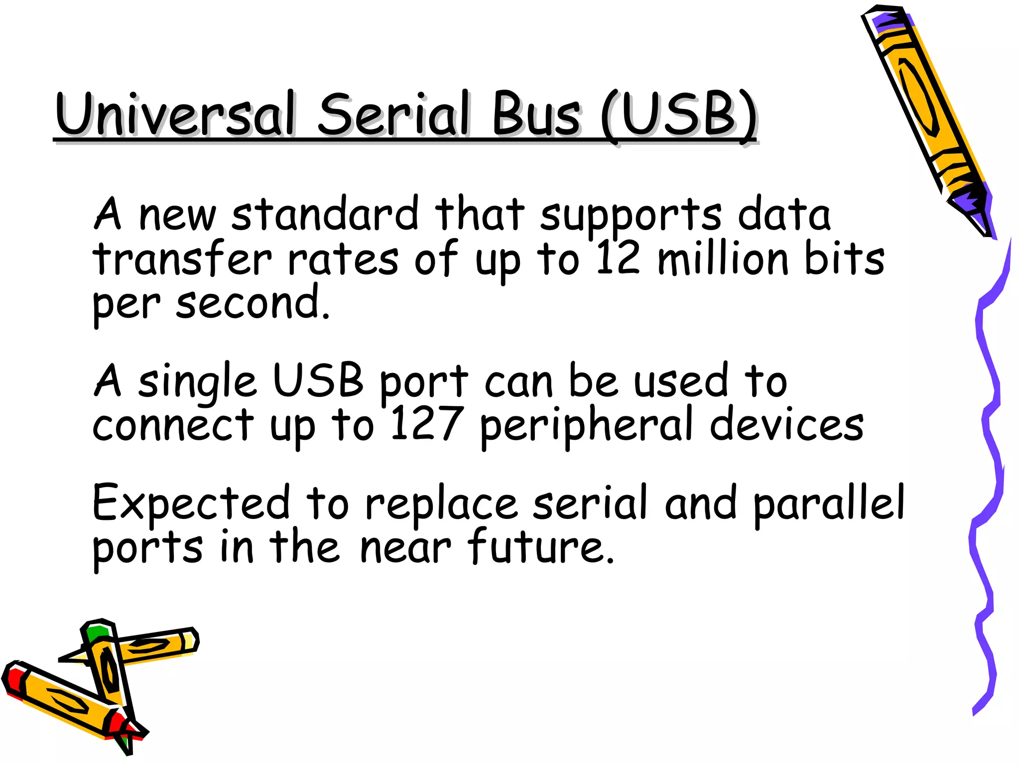 Universal Serial Bus (USB)
 A new standard that supports data
 transfer rates of up to 12 million bits
 per second.
 A single USB port can be used to
 connect up to 127 peripheral devices
 Expected to replace serial and parallel
 ports in the near future.
 