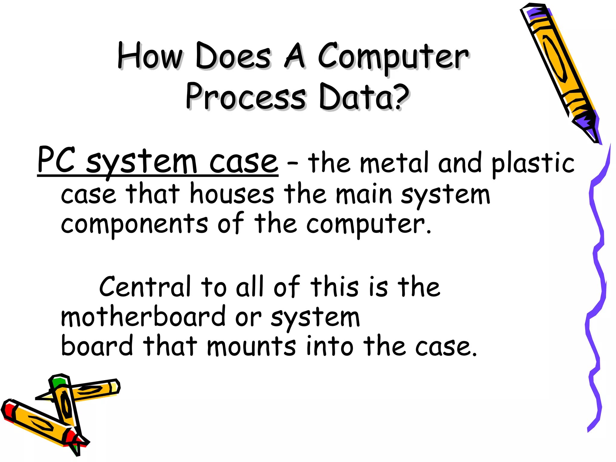 How Does A Computer
        Process Data?
PC system case – the metal and plastic
 case that houses the main system
 components of the computer.

    Central to all of this is the
 motherboard or system
 board that mounts into the case.
 